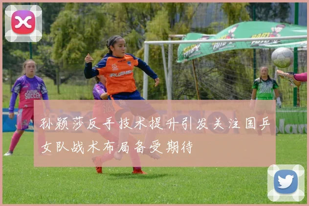 孙颖莎反手技术提升引发关注国乒女队战术布局备受期待