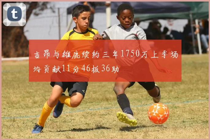吉昂与雄鹿续约三年1750万上季场均贡献11分46板36助