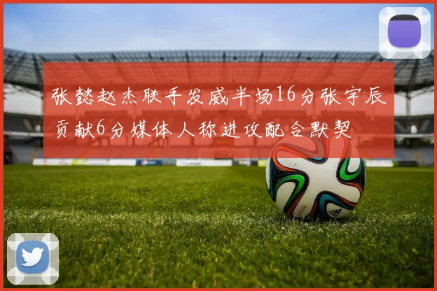 张懿赵杰联手发威半场16分张宇辰贡献6分媒体人称进攻配合默契