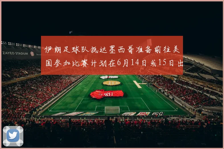 伊朗足球队抵达墨西哥准备前往美国参加比赛计划在6月14日或15日出发