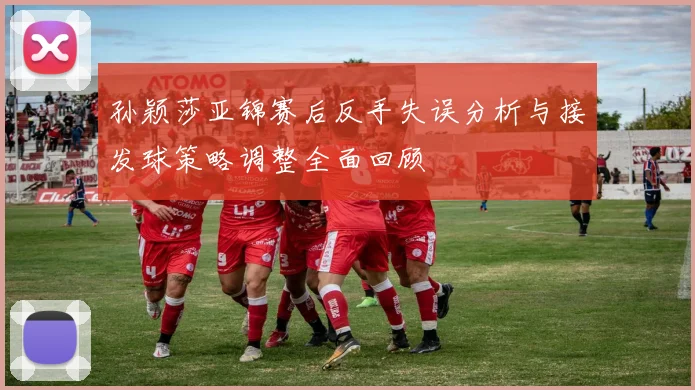 孙颖莎亚锦赛后反手失误分析与接发球策略调整全面回顾