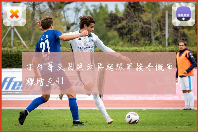 字母哥交易风云再起绿军接手概率骤增至41