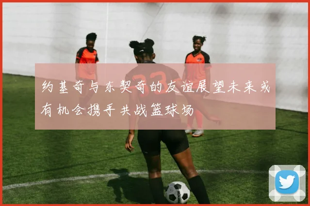 约基奇与东契奇的友谊展望未来或有机会携手共战篮球场