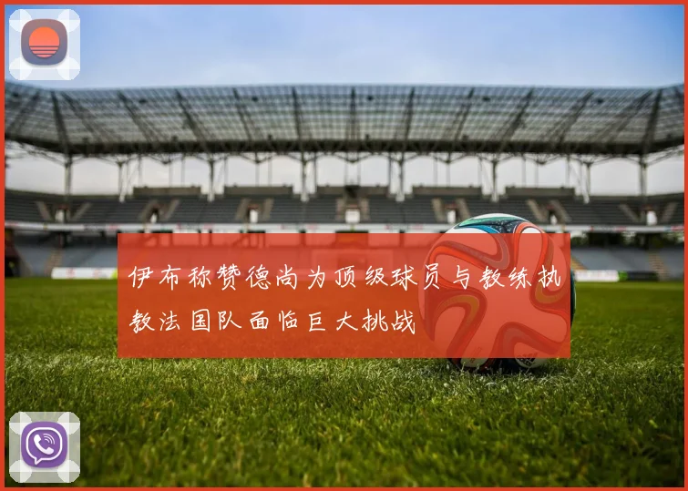 伊布称赞德尚为顶级球员与教练执教法国队面临巨大挑战