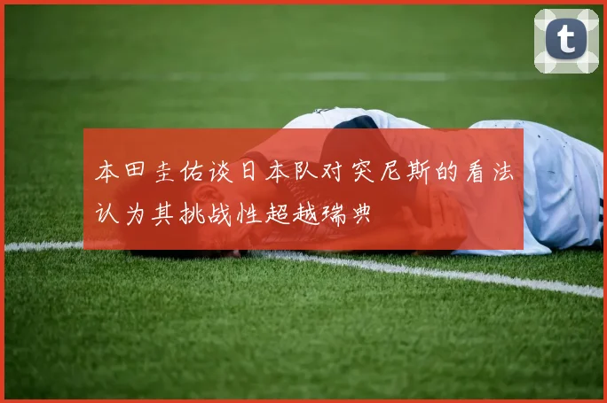 本田圭佑谈日本队对突尼斯的看法认为其挑战性超越瑞典