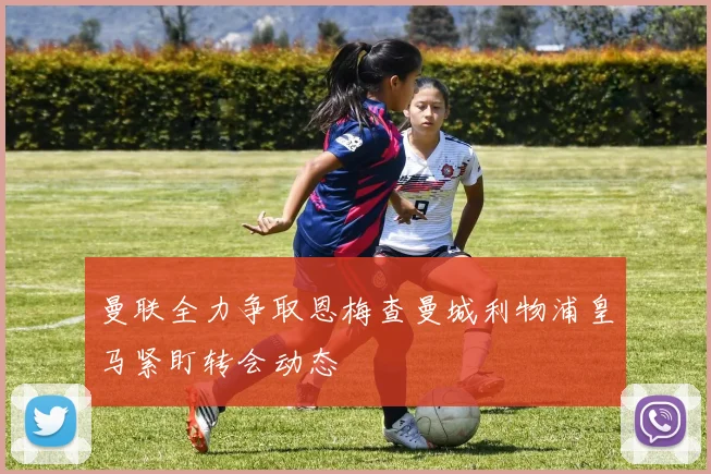 曼联全力争取恩梅查曼城利物浦皇马紧盯转会动态