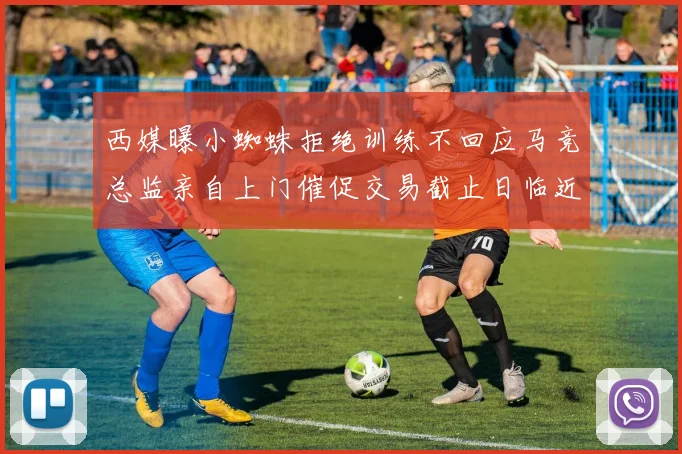西媒曝小蜘蛛拒绝训练不回应马竞总监亲自上门催促交易截止日临近