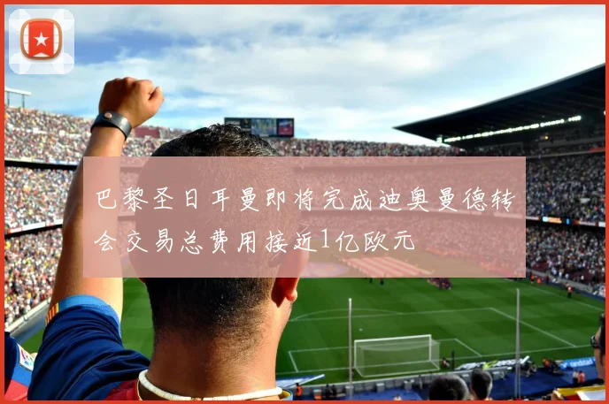 巴黎圣日耳曼即将完成迪奥曼德转会交易总费用接近1亿欧元