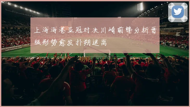 上海海港亚冠对决川崎前锋分析晋级形势愈发扑朔迷离