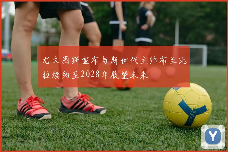 尤文图斯宣布与新世代主帅布兰比拉续约至2028年展望未来