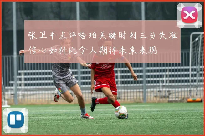 张卫平点评哈珀关键时刻三分失准信心如科比令人期待未来表现