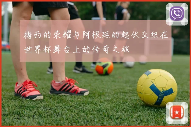 梅西的荣耀与阿根廷的起伏交织在世界杯舞台上的传奇之旅