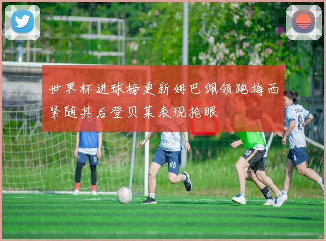 世界杯进球榜更新姆巴佩领跑梅西紧随其后登贝莱表现抢眼