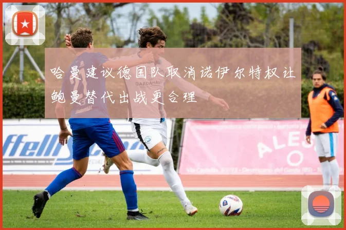 哈曼建议德国队取消诺伊尔特权让鲍曼替代出战更合理