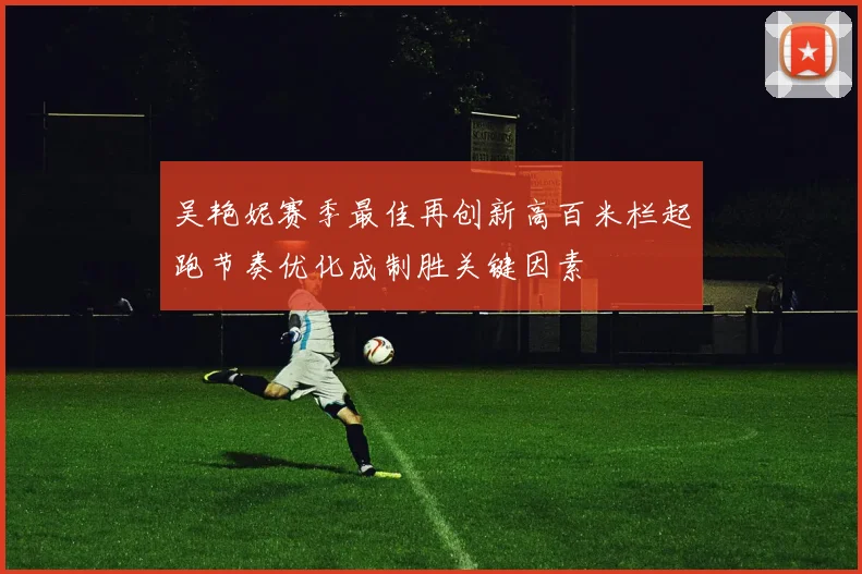 吴艳妮赛季最佳再创新高百米栏起跑节奏优化成制胜关键因素
