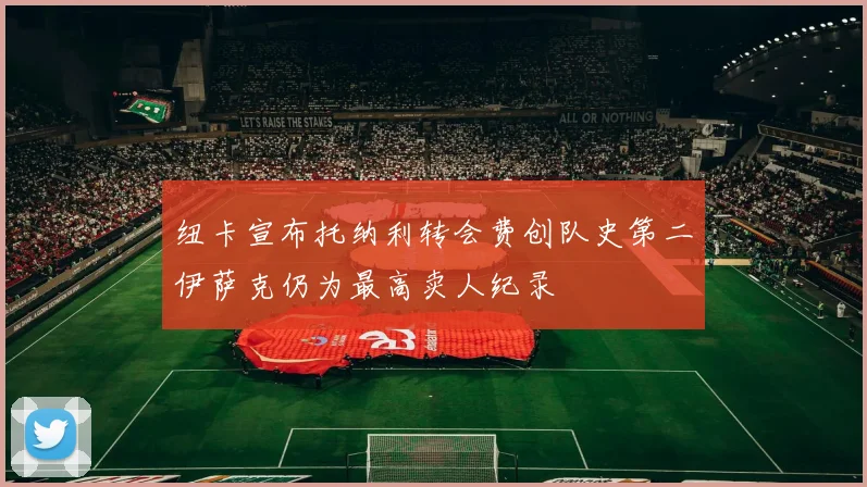 纽卡宣布托纳利转会费创队史第二伊萨克仍为最高卖人纪录