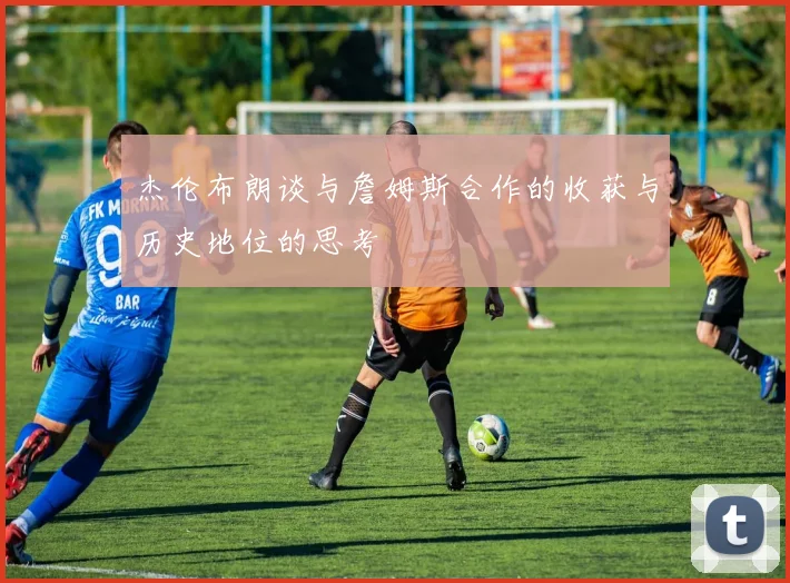 杰伦布朗谈与詹姆斯合作的收获与历史地位的思考