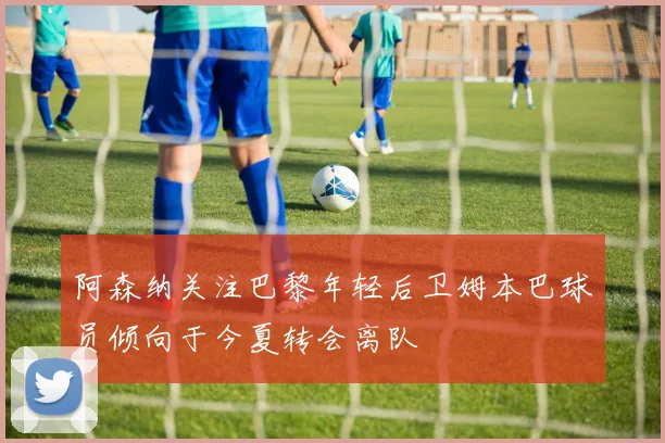 阿森纳关注巴黎年轻后卫姆本巴球员倾向于今夏转会离队
