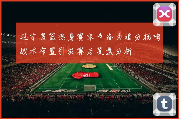 辽宁男篮热身赛末节奋力追分杨鸣战术布置引发赛后复盘分析
