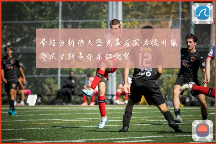 蒂格分析热火签克莱后实力提升能与尼克斯争夺东部优势