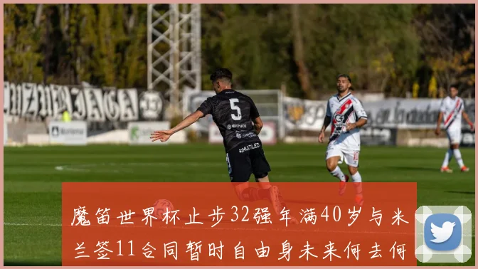 魔笛世界杯止步32强年满40岁与米兰签11合同暂时自由身未来何去何从