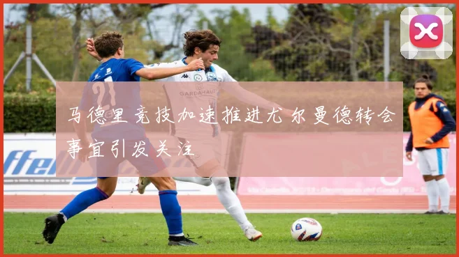 马德里竞技加速推进尤尔曼德转会事宜引发关注