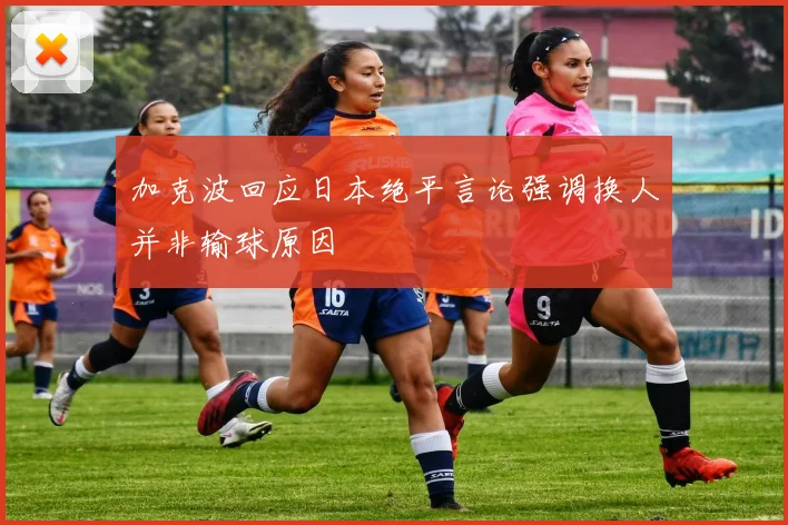 加克波回应日本绝平言论强调换人并非输球原因